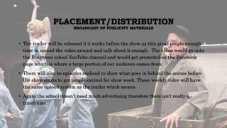 PLACEMENT/DISTRIBUTION
BROADCAST OF PUBLICITY MATERIALS
• The trailer will be released 3-4 weeks before the show as this gives people enough
time to spread the video around and talk about it enough. The video would go onto
the Ringwood school YouTube channel and would get promoted on the Facebook
page which is where a large portion of our audience comes from.
• There will also be episodes realised to show what goes in behind the scenes before
the show starts to get people excited for show week. These weekly video will have
the same upload system as the trailer which means
• Again the school doesn’t need much advertising therefore there isn’t really a
timeframe.
 