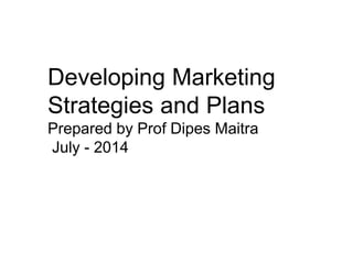 Developing Marketing
Strategies and Plans
Prepared by Prof Dipes Maitra
July - 2014
 