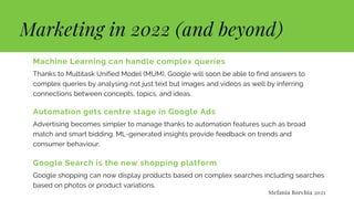 Marketing in 2022 (and beyond)
Machine Learning can handle complex queries
Thanks to Multitask Unified Model (MUM), Google will soon be able to find answers to
complex queries by analysing not just text but images and videos as well by inferring
connections between concepts, topics, and ideas.
Automation gets centre stage in Google Ads
Advertising becomes simpler to manage thanks to automation features such as broad
match and smart bidding. ML-generated insights provide feedback on trends and
consumer behaviour.
Google Search is the new shopping platform
Google shopping can now display products based on complex searches including searches
based on photos or product variations.
Stefania Borchia 2021
 