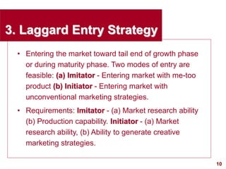 10
visit: www.studyMarketing.org
3. Laggard Entry Strategy
• Entering the market toward tail end of growth phase
or during maturity phase. Two modes of entry are
feasible: (a) Imitator - Entering market with me-too
product (b) Initiator - Entering market with
unconventional marketing strategies.
• Requirements: Imitator - (a) Market research ability
(b) Production capability. Initiator - (a) Market
research ability, (b) Ability to generate creative
marketing strategies.
 