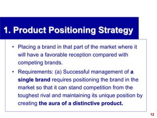12
visit: www.studyMarketing.org
1. Product Positioning Strategy
• Placing a brand in that part of the market where it
will have a favorable reception compared with
competing brands.
• Requirements: (a) Successful management of a
single brand requires positioning the brand in the
market so that it can stand competition from the
toughest rival and maintaining its unique position by
creating the aura of a distinctive product.
 