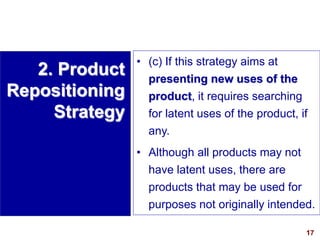 17
visit: www.studyMarketing.org
• (c) If this strategy aims at
presenting new uses of the
product, it requires searching
for latent uses of the product, if
any.
• Although all products may not
have latent uses, there are
products that may be used for
purposes not originally intended.
2. Product
Repositioning
Strategy
 