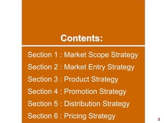 2
visit: www.studyMarketing.org
Contents:
Section 1 : Market Scope Strategy
Section 2 : Market Entry Strategy
Section 3 : Product Strategy
Section 4 : Promotion Strategy
Section 5 : Distribution Strategy
Section 6 : Pricing Strategy
 