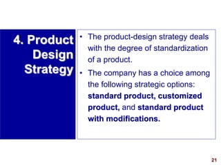 21
visit: www.studyMarketing.org
4. Product
Design
Strategy
• The product-design strategy deals
with the degree of standardization
of a product.
• The company has a choice among
the following strategic options:
standard product, customized
product, and standard product
with modifications.
 