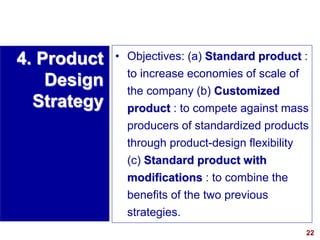 22
visit: www.studyMarketing.org
• Objectives: (a) Standard product :
to increase economies of scale of
the company (b) Customized
product : to compete against mass
producers of standardized products
through product-design flexibility
(c) Standard product with
modifications : to combine the
benefits of the two previous
strategies.
4. Product
Design
Strategy
 
