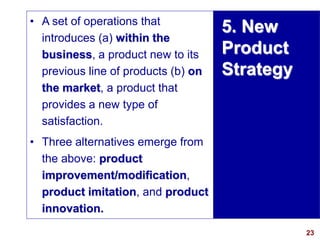 23
visit: www.studyMarketing.org
5. New
Product
Strategy
• A set of operations that
introduces (a) within the
business, a product new to its
previous line of products (b) on
the market, a product that
provides a new type of
satisfaction.
• Three alternatives emerge from
the above: product
improvement/modification,
product imitation, and product
innovation.
 