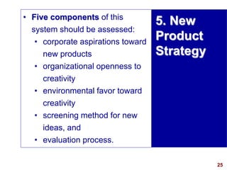 25
visit: www.studyMarketing.org
• Five components of this
system should be assessed:
• corporate aspirations toward
new products
• organizational openness to
creativity
• environmental favor toward
creativity
• screening method for new
ideas, and
• evaluation process.
5. New
Product
Strategy
 