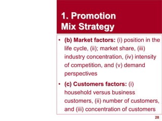 28
visit: www.studyMarketing.org
1. Promotion
Mix Strategy
• (b) Market factors: (i) position in the
life cycle, (ii); market share, (iii)
industry concentration, (iv) intensity
of competition, and (v) demand
perspectives
• (c) Customers factors: (i)
household versus business
customers, (ii) number of customers,
and (iii) concentration of customers
 