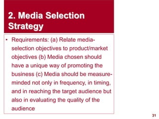 31
visit: www.studyMarketing.org
2. Media Selection
Strategy
• Requirements: (a) Relate media-
selection objectives to product/market
objectives (b) Media chosen should
have a unique way of promoting the
business (c) Media should be measure-
minded not only in frequency, in timing,
and in reaching the target audience but
also in evaluating the quality of the
audience
 