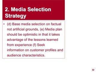 32
visit: www.studyMarketing.org
2. Media Selection
Strategy
• (d) Base media selection on factual
not artificial grounds, (e) Media plan
should be optimistic in that it takes
advantage of the lessons learned
from experience (f) Seek
information on customer profiles and
audience characteristics.
 