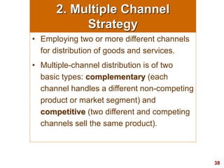 38
visit: www.studyMarketing.org
2. Multiple Channel
Strategy
• Employing two or more different channels
for distribution of goods and services.
• Multiple-channel distribution is of two
basic types: complementary (each
channel handles a different non-competing
product or market segment) and
competitive (two different and competing
channels sell the same product).
 