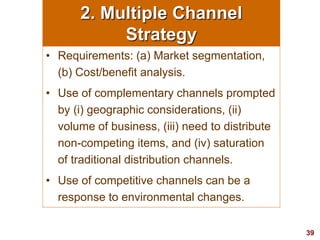 39
visit: www.studyMarketing.org
2. Multiple Channel
Strategy
• Requirements: (a) Market segmentation,
(b) Cost/benefit analysis.
• Use of complementary channels prompted
by (i) geographic considerations, (ii)
volume of business, (iii) need to distribute
non-competing items, and (iv) saturation
of traditional distribution channels.
• Use of competitive channels can be a
response to environmental changes.
 