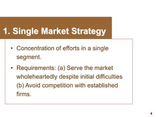 4
visit: www.studyMarketing.org
1. Single Market Strategy
• Concentration of efforts in a single
segment.
• Requirements: (a) Serve the market
wholeheartedly despite initial difficulties
(b) Avoid competition with established
firms.
 