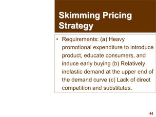 44
visit: www.studyMarketing.org
• Requirements: (a) Heavy
promotional expenditure to introduce
product, educate consumers, and
induce early buying (b) Relatively
inelastic demand at the upper end of
the demand curve (c) Lack of direct
competition and substitutes.
Skimming Pricing
Strategy
 