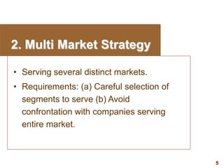 5
visit: www.studyMarketing.org
2. Multi Market Strategy
• Serving several distinct markets.
• Requirements: (a) Careful selection of
segments to serve (b) Avoid
confrontation with companies serving
entire market.
 