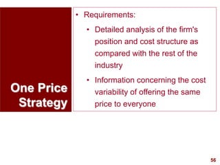 56
visit: www.studyMarketing.org
One Price
Strategy
• Requirements:
• Detailed analysis of the firm's
position and cost structure as
compared with the rest of the
industry
• Information concerning the cost
variability of offering the same
price to everyone
 