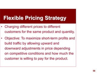 58
visit: www.studyMarketing.org
Flexible Pricing Strategy
• Charging different prices to different
customers for the same product and quantity.
• Objective: To maximize short-term profits and
build traffic by allowing upward and
downward adjustments in price depending
on competitive conditions and how much the
customer is willing to pay for the product.
 