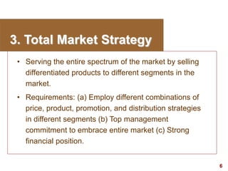 6
visit: www.studyMarketing.org
3. Total Market Strategy
• Serving the entire spectrum of the market by selling
differentiated products to different segments in the
market.
• Requirements: (a) Employ different combinations of
price, product, promotion, and distribution strategies
in different segments (b) Top management
commitment to embrace entire market (c) Strong
financial position.
 