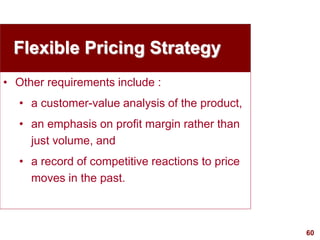 60
visit: www.studyMarketing.org
Flexible Pricing Strategy
• Other requirements include :
• a customer-value analysis of the product,
• an emphasis on profit margin rather than
just volume, and
• a record of competitive reactions to price
moves in the past.
 