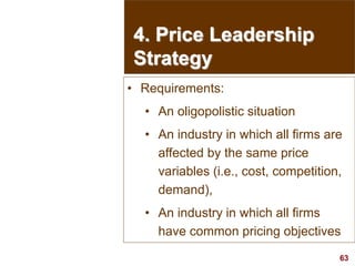 63
visit: www.studyMarketing.org
4. Price Leadership
Strategy
• Requirements:
• An oligopolistic situation
• An industry in which all firms are
affected by the same price
variables (i.e., cost, competition,
demand),
• An industry in which all firms
have common pricing objectives
 
