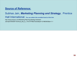 64
visit: www.studyMarketing.org
Source of Reference:
Subhas Jain, Marketing Planning and Strategy, Prentice
Hall International. You can obtain this excellent book at this link:
http://www.amazon.com/Marketing-Planning-Strategy-Subhash-
Jain/dp/075933871X/ref=pd_bbs_sr_1?ie=UTF8&s=books&qid=1219803933&sr=1-1
 