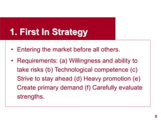 8
visit: www.studyMarketing.org
1. First In Strategy
• Entering the market before all others.
• Requirements: (a) Willingness and ability to
take risks (b) Technological competence (c)
Strive to stay ahead (d) Heavy promotion (e)
Create primary demand (f) Carefully evaluate
strengths.
 