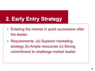 9
visit: www.studyMarketing.org
2. Early Entry Strategy
• Entering the market in quick succession after
the leader.
• Requirements: (a) Superior marketing
strategy (b) Ample resources (c) Strong
commitment to challenge market leader.
 
