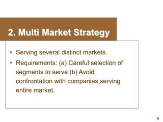 5
visit: www.studyMarketing.org
2. Multi Market Strategy
• Serving several distinct markets.
• Requirements: (a) Careful s...