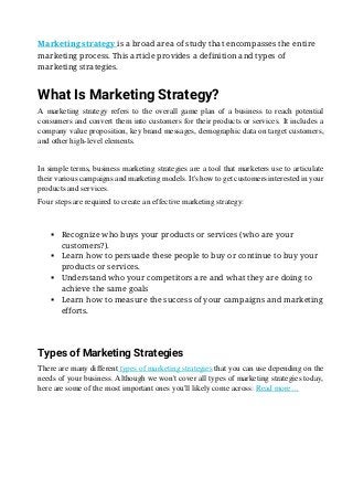 Marketing strategy is a broad area of study that encompasses the entire
marketing process. This article provides a definition and types of
marketing strategies.
What Is Marketing Strategy?
A marketing strategy refers to the overall game plan of a business to reach potential
consumers and convert them into customers for their products or services. It includes a
company value proposition, key brand messages, demographic data on target customers,
and other high-level elements.
In simple terms, business marketing strategies are a tool that marketers use to articulate
their various campaigns and marketing models. It's how to get customers interested in your
products and services.
Four steps are required to create an effective marketing strategy:
▪ Recognize who buys your products or services (who are your
customers?).
▪ Learn how to persuade these people to buy or continue to buy your
products or services.
▪ Understand who your competitors are and what they are doing to
achieve the same goals
▪ Learn how to measure the success of your campaigns and marketing
efforts.
Types of Marketing Strategies
There are many different types of marketing strategies that you can use depending on the
needs of your business. Although we won't cover all types of marketing strategies today,
here are some of the most important ones you'll likely come across: Read more…
 