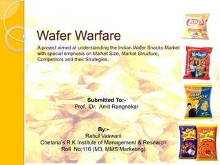 Wafer Warfare A project aimed at understanding the Indian Wafer Snacks Market with special emphasis on Market Size, Market Structure,  Competitors and their Strategies. Submitted To:- Prof.  Dr.  Amit Rangnekar By:- Rahul Vaswani Chetana’s R.K Institute of Management & Research Roll  No:116 (M3, MMS Marketing) 
