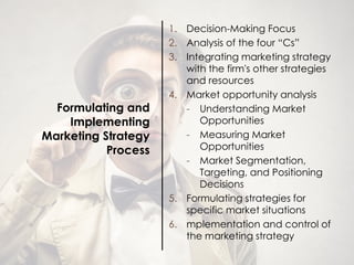 Formulating and
Implementing
Marketing Strategy
Process
1. Decision-Making Focus
2. Analysis of the four “Cs”
3. Integrating marketing strategy
with the firm's other strategies
and resources
4. Market opportunity analysis
- Understanding Market
Opportunities
- Measuring Market
Opportunities
- Market Segmentation,
Targeting, and Positioning
Decisions
5. Formulating strategies for
specific market situations
6. mplementation and control of
the marketing strategy
 