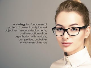 A strategy is a fundamental
pattern of present and planned
objectives, resource deployments,
and interactions of an
organization with markets,
competitors, and other
environmental factors
 