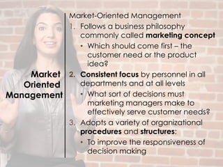 Market
Oriented
Management
Market-Oriented Management
1. Follows a business philosophy
commonly called marketing concept
• Which should come first – the
customer need or the product
idea?
2. Consistent focus by personnel in all
departments and at all levels
• What sort of decisions must
marketing managers make to
effectively serve customer needs?
3. Adopts a variety of organizational
procedures and structures:
• To improve the responsiveness of
decision making
 