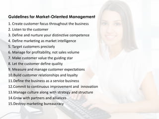 1. Create customer focus throughout the business
2. Listen to the customer
3. Define and nurture your distinctive competence
4. Define marketing as market intelligence
5. Target customers precisely
6. Manage for profitability, not sales volume
7. Make customer value the guiding star
8. Let the customer define quality
9. Measure and manage customer expectations
10.Build customer relationships and loyalty
11.Define the business as a service business
12.Commit to continuous improvement and innovation
13.Manage culture along with strategy and structure
14.Grow with partners and alliances
15.Destroy marketing bureaucracy
Guidelines for Market-Oriented Management
 