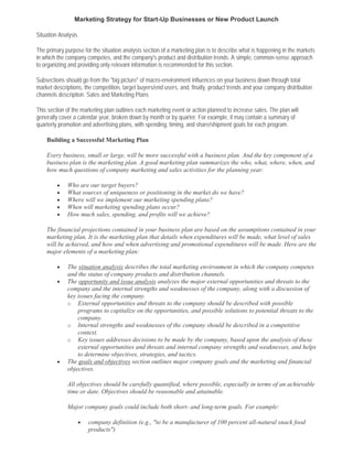 Marketing Strategy for Start-Up Businesses or New Product Launch

Situation Analysis

The primary purpose for the situation analysis section of a marketing plan is to describe what is happening in the markets
in which the company competes, and the company's product and distribution trends. A simple, common-sense approach
to organizing and providing only relevant information is recommended for this section.

Subsections should go from the "big picture" of macro-environment influences on your business down through total
market descriptions, the competition, target buyers/end users, and, finally, product trends and your company distribution
channels description. Sales and Marketing Plans

This section of the marketing plan outlines each marketing event or action planned to increase sales. The plan will
generally cover a calendar year, broken down by month or by quarter. For example, it may contain a summary of
quarterly promotion and advertising plans, with spending, timing, and share/shipment goals for each program.

    Building a Successful Marketing Plan

    Every business, small or large, will be more successful with a business plan. And the key component of a
    business plan is the marketing plan. A good marketing plan summarizes the who, what, where, when, and
    how much questions of company marketing and sales activities for the planning year:

         •   Who are our target buyers?
         •   What sources of uniqueness or positioning in the market do we have?
         •   Where will we implement our marketing spending plans?
         •   When will marketing spending plans occur?
         •   How much sales, spending, and profits will we achieve?

    The financial projections contained in your business plan are based on the assumptions contained in your
    marketing plan. It is the marketing plan that details when expenditures will be made, what level of sales
    will be achieved, and how and when advertising and promotional expenditures will be made. Here are the
    major elements of a marketing plan:

         •   The situation analysis describes the total marketing environment in which the company competes
             and the status of company products and distribution channels.
         •   The opportunity and issue analysis analyzes the major external opportunities and threats to the
             company and the internal strengths and weaknesses of the company, along with a discussion of
             key issues facing the company.
             o External opportunities and threats to the company should be described with possible
                 programs to capitalize on the opportunities, and possible solutions to potential threats to the
                 company.
             o Internal strengths and weaknesses of the company should be described in a competitive
                 context.
             o Key issues addresses decisions to be made by the company, based upon the analysis of these
                 external opportunities and threats and internal company strengths and weaknesses, and helps
                 to determine objectives, strategies, and tactics.
         •   The goals and objectives section outlines major company goals and the marketing and financial
             objectives.

             All objectives should be carefully quantified, where possible, especially in terms of an achievable
             time or date. Objectives should be reasonable and attainable.

             Major company goals could include both short- and long-term goals. For example:

                     •   company definition (e.g., "to be a manufacturer of 100 percent all-natural snack food
                         products")
 