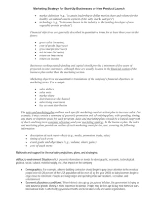 Marketing Strategy for Start-Up Businesses or New Product Launch

                 •   market definition (e.g., "to attain leadership in dollar market share and volume for the
                     healthy, all-natural snacks segment of the salty snacks category")
                 •   technology (e.g., "to become known in the industry as the leading developer of new
                     vegetable protein products")

            Financial objectives are generally described in quantitative terms for at least three years in the
            future:

                 •   gross sales (increase)
                 •   cost-of-goods (decrease)
                 •   gross margin (increase)
                 •   net income (increase)
                 •   return on investment
                 •   return on income

            Businesses seeking outside funding and capital should provide a minimum of five years of
            projected income statements, although these are usually located in the financial section of the
            business plan rather than the marketing section.

            Marketing objectives are quantitative translations of the company's financial objectives, in
            marketing terms. For example:

                 •   sales dollars
                 •   sales units
                 •   market share
                 •   distribution levels/channel
                 •   advertising awareness
                 •   key account distribution

    The sales and marketing plan outlines each specific marketing event or action plan to increase sales. For
    example, it may contain a summary of quarterly promotion and advertising plans, with spending, timing,
    and share or shipment goals for each program. Sales and marketing plans should be a logical outgrowth
    of short- and long-term company objectives and your marketing strategy. In the business plan, the sales
    and marketing plans provide an outline of each marketing event for the year, covering the following
    information:

        •   description of each event vehicle (e.g., media, promotion, trade, sales)
        •   timing of each event
        •   event goals and objectives (e.g., volume, share gains)
        •   cost of each event

Rationale and support for the marketing objectives, plans, and strategies:

A) Macro-environment Situation which presents information on trends for demographic, economic, technological,
political, social, cultural, material supply, etc., that impact on the company

    •   Demographics: For example, a home-building contractor should begin to pay closer attention to the needs of
        people over 65 (20 percent of the USA population will be over 65 by the year 2000) as baby boomers begin to
        edge closer to retirement. People are living longer and spending more on vacations, recreation, and
        entertainment.
    •   Economics/business conditions: When interest rates go up because of inflation, the government is trying to
        slow business growth. Money is more expensive to borrow. People may be less apt to buy new homes or cars.
        International trade is affected by government tariffs and local labor costs and union organizations.
 