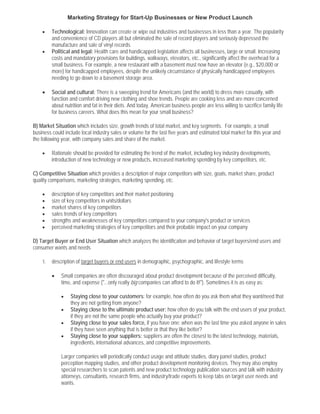 Marketing Strategy for Start-Up Businesses or New Product Launch

    •    Technological: Innovation can create or wipe out industries and businesses in less than a year. The popularity
         and convenience of CD players all but eliminated the sale of record players and seriously depressed the
         manufacture and sale of vinyl records.
    •    Political and legal: Health care and handicapped legislation affects all businesses, large or small. Increasing
         costs and mandatory provisions for buildings, walkways, elevators, etc., significantly affect the overhead for a
         small business. For example, a new restaurant with a basement must now have an elevator (e.g., $20,000 or
         more) for handicapped employees, despite the unlikely circumstance of physically handicapped employees
         needing to go down to a basement storage area.

    •    Social and cultural: There is a sweeping trend for Americans (and the world) to dress more casually, with
         function and comfort driving new clothing and shoe trends. People are cooking less and are more concerned
         about nutrition and fat in their diets. And today, American business people are less willing to sacrifice family life
         for business careers. What does this mean for your small business?

B) Market Situation which includes size, growth trends of total market, and key segments. For example, a small
business could include local industry sales or volume for the last five years and estimated total market for this year and
the following year, with company sales and share of the market.

    •    Rationale should be provided for estimating the trend of the market, including key industry developments,
         introduction of new technology or new products, increased marketing spending by key competitors, etc.

C) Competitive Situation which provides a description of major competitors with size, goals, market share, product
quality comparisons, marketing strategies, marketing spending, etc.

    •    description of key competitors and their market positioning
    •    size of key competitors in units/dollars
    •    market shares of key competitors
    •    sales trends of key competitors
    •    strengths and weaknesses of key competitors compared to your company's product or services
    •    perceived marketing strategies of key competitors and their probable impact on your company

D) Target Buyer or End User Situation which analyzes the identification and behavior of target buyers/end users and
consumer wants and needs

    1.   description of target buyers or end users in demographic, psychographic, and lifestyle terms

         •   Small companies are often discouraged about product development because of the perceived difficulty,
             time, and expense ("...only really big companies can afford to do it!"). Sometimes it is as easy as:

             •    Staying close to your customers: for example, how often do you ask them what they want/need that
                  they are not getting from anyone?
             •    Staying close to the ultimate product user: how often do you talk with the end users of your product,
                  if they are not the same people who actually buy your product?
             •    Staying close to your sales force, if you have one: when was the last time you asked anyone in sales
                  if they have seen anything that is better or that they like better?
             •    Staying close to your suppliers: suppliers are often the closest to the latest technology, materials,
                  ingredients, international advances, and competitive improvements.

             Larger companies will periodically conduct usage and attitude studies, diary panel studies, product
             perception mapping studies, and other product development monitoring devices. They may also employ
             special researchers to scan patents and new product technology publication sources and talk with industry
             attorneys, consultants, research firms, and industry/trade experts to keep tabs on target user needs and
             wants.
 