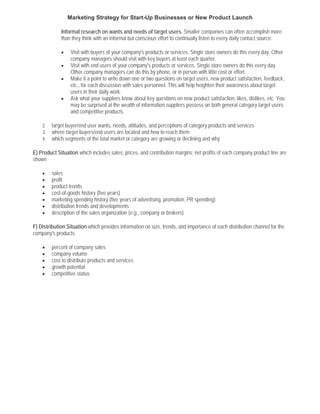 Marketing Strategy for Start-Up Businesses or New Product Launch

             Informal research on wants and needs of target users. Smaller companies can often accomplish more
             than they think with an informal but conscious effort to continually listen to every daily contact source:

             •    Visit with buyers of your company's products or services. Single store owners do this every day. Other
                  company managers should visit with key buyers at least each quarter.
             •    Visit with end users of your company's products or services. Single store owners do this every day.
                  Other company managers can do this by phone, or in person with little cost or effort.
             •    Make it a point to write down one or two questions on target users, new product satisfaction, feedback,
                  etc., for each discussion with sales personnel. This will help heighten their awareness about target
                  users in their daily work.
             •    Ask what your suppliers know about key questions on new product satisfaction, likes, dislikes, etc. You
                  may be surprised at the wealth of information suppliers possess on both general category target users
                  and competitive products.

    2.   target buyer/end user wants, needs, attitudes, and perceptions of category products and services
    3.   where target buyers/end users are located and how to reach them
    4.   which segments of the total market or category are growing or declining and why

E) Product Situation which includes sales, prices, and contribution margins; net profits of each company product line are
shown

    •    sales
    •    profit
    •    product trends
    •    cost-of-goods history (five years)
    •    marketing spending history (five years of advertising, promotion, PR spending)
    •    distribution trends and developments
    •    description of the sales organization (e.g., company or brokers)

F) Distribution Situation which provides information on size, trends, and importance of each distribution channel for the
company's products

    •    percent of company sales
    •    company volume
    •    cost to distribute products and services
    •    growth potential
    •    competitive status
 
