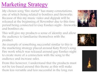 Marketing Strategy
My chosen song ‘fire starter’ has many connotations,
one of which being related to bonfires and fireworks.
Because of this my music video and digipak will be
released at the beginning of November due to this time
period being connected to Guy Fawkes night- fireworks
and bonfires etc.
This will give my products a sense of identity and allow
the audience to familiarize themselves with the
product.
An example of something successful similar to this is
the marketing strategy placed around Katy Perry’s song
Fire work which was released around guy Fawkes night
to create more of a connection with the song to the
audience and increase sales.
From this however, I understand that the products must
not be too based around this theme as this will make
them less versatile and less successful in the long run
 