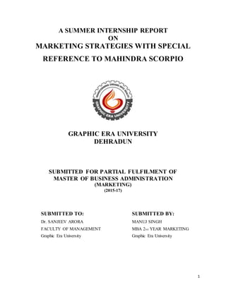 1
A SUMMER INTERNSHIP REPORT
ON
MARKETING STRATEGIES WITH SPECIAL
REFERENCE TO MAHINDRA SCORPIO
GRAPHIC ERA UNIVERSITY
DEHRADUN
SUBMITTED FOR PARTIAL FULFILMENT OF
MASTER OF BUSINESS ADMINISTRATION
(MARKETING)
(2015-17)
SUBMITTED TO:
Dr. SANJEEV ARORA
FACULTY OF MANAGEMENT
Graphic Era University
SUBMITTED BY:
MANUJ SINGH
MBA 2ND YEAR MARKETING
Graphic Era University
 
