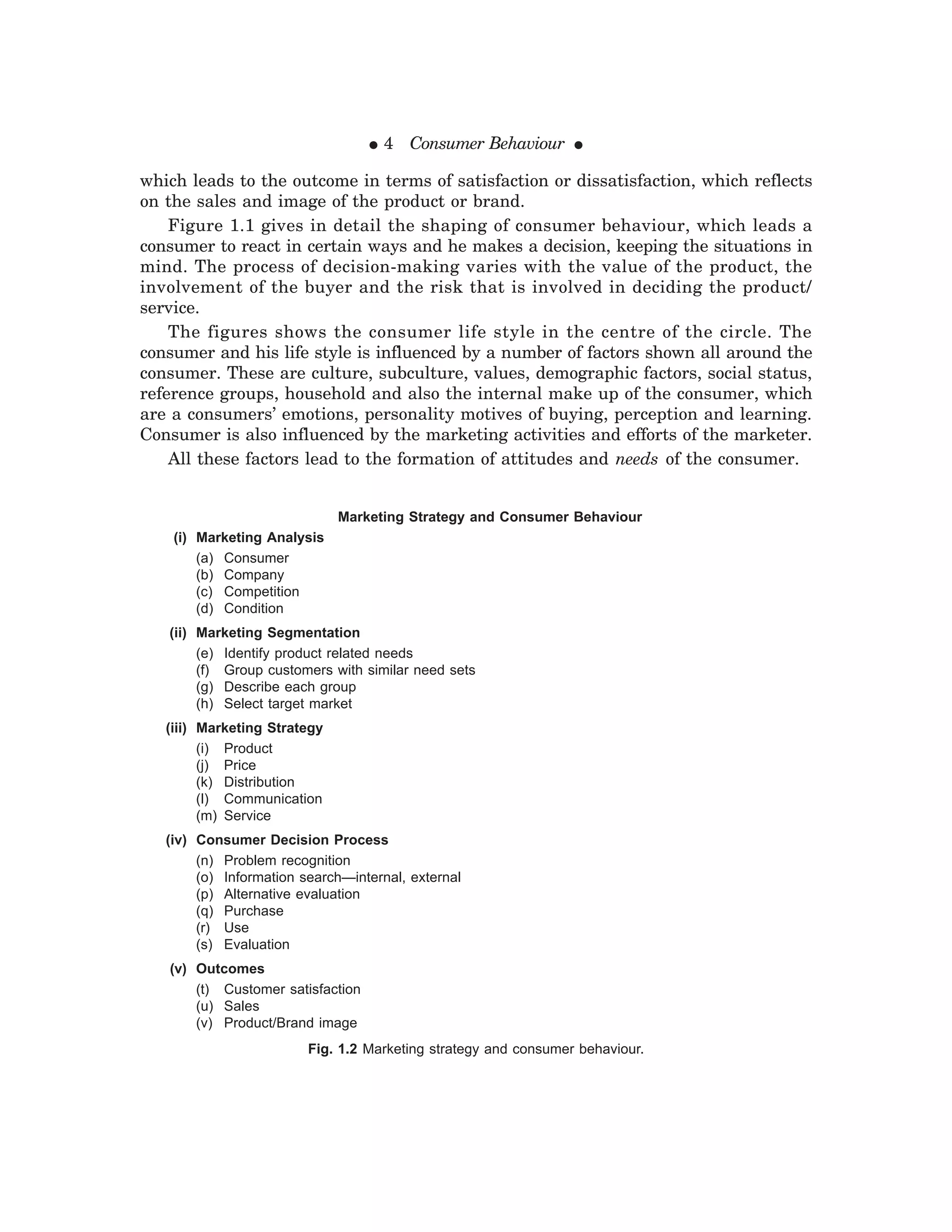 ● 4 Consumer Behaviour ●
which leads to the outcome in terms of satisfaction or dissatisfaction, which reflects
on the sales and image of the product or brand.
Figure 1.1 gives in detail the shaping of consumer behaviour, which leads a
consumer to react in certain ways and he makes a decision, keeping the situations in
mind. The process of decision-making varies with the value of the product, the
involvement of the buyer and the risk that is involved in deciding the product/
service.
The figures shows the consumer life style in the centre of the circle. The
consumer and his life style is influenced by a number of factors shown all around the
consumer. These are culture, subculture, values, demographic factors, social status,
reference groups, household and also the internal make up of the consumer, which
are a consumers’ emotions, personality motives of buying, perception and learning.
Consumer is also influenced by the marketing activities and efforts of the marketer.
All these factors lead to the formation of attitudes and needs of the consumer.
Fig. 1.2 Marketing strategy and consumer behaviour.
Marketing Strategy and Consumer Behaviour
(i) Marketing Analysis
(a) Consumer
(b) Company
(c) Competition
(d) Condition
(ii) Marketing Segmentation
(e) Identify product related needs
(f) Group customers with similar need sets
(g) Describe each group
(h) Select target market
(iii) Marketing Strategy
(i) Product
(j) Price
(k) Distribution
(l) Communication
(m) Service
(iv) Consumer Decision Process
(n) Problem recognition
(o) Information search—internal, external
(p) Alternative evaluation
(q) Purchase
(r) Use
(s) Evaluation
(v) Outcomes
(t) Customer satisfaction
(u) Sales
(v) Product/Brand image
 