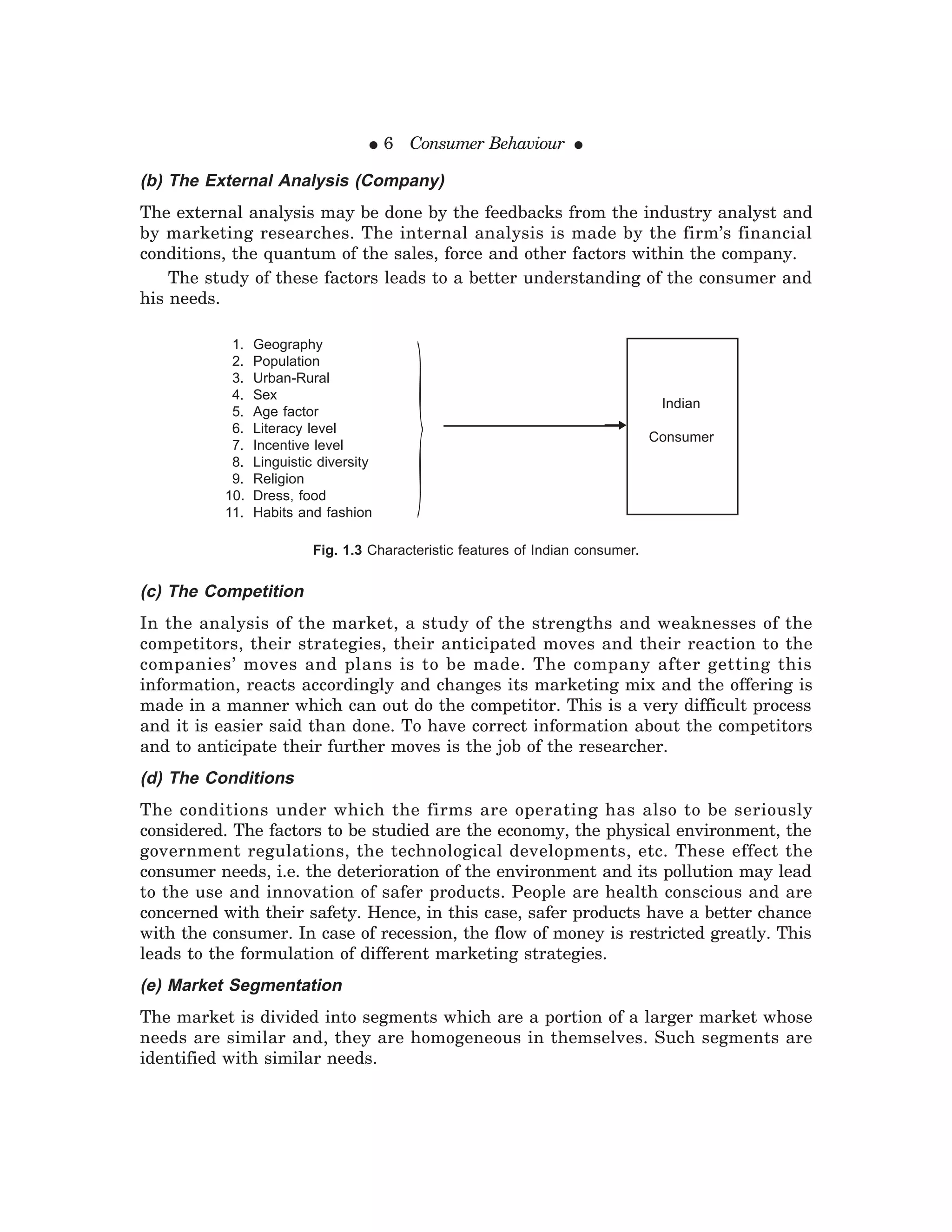 ● 6 Consumer Behaviour ●
(b) The External Analysis (Company)
The external analysis may be done by the feedbacks from the industry analyst and
by marketing researches. The internal analysis is made by the firm’s financial
conditions, the quantum of the sales, force and other factors within the company.
The study of these factors leads to a better understanding of the consumer and
his needs.
(c) The Competition
In the analysis of the market, a study of the strengths and weaknesses of the
competitors, their strategies, their anticipated moves and their reaction to the
companies’ moves and plans is to be made. The company after getting this
information, reacts accordingly and changes its marketing mix and the offering is
made in a manner which can out do the competitor. This is a very difficult process
and it is easier said than done. To have correct information about the competitors
and to anticipate their further moves is the job of the researcher.
(d) The Conditions
The conditions under which the firms are operating has also to be seriously
considered. The factors to be studied are the economy, the physical environment, the
government regulations, the technological developments, etc. These effect the
consumer needs, i.e. the deterioration of the environment and its pollution may lead
to the use and innovation of safer products. People are health conscious and are
concerned with their safety. Hence, in this case, safer products have a better chance
with the consumer. In case of recession, the flow of money is restricted greatly. This
leads to the formulation of different marketing strategies.
(e) Market Segmentation
The market is divided into segments which are a portion of a larger market whose
needs are similar and, they are homogeneous in themselves. Such segments are
identified with similar needs.
1. Geography
2. Population
3. Urban-Rural
4. Sex
5. Age factor
6. Literacy level
7. Incentive level
8. Linguistic diversity
9. Religion
10. Dress, food
11. Habits and fashion
Indian
Consumer
Fig. 1.3 Characteristic features of Indian consumer.
}
 