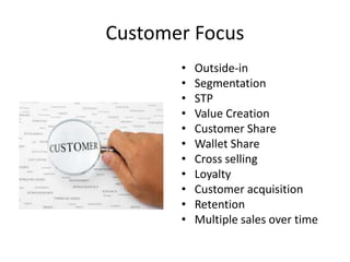 Customer Focus
• Outside-in
• Segmentation
• STP
• Value Creation
• Customer Share
• Wallet Share
• Cross selling
• Loyalty
• Customer acquisition
• Retention
• Multiple sales over time
 