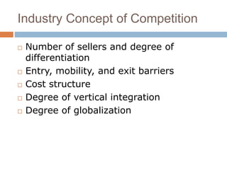 Industry Concept of Competition 
 Number of sellers and degree of 
differentiation 
 Entry, mobility, and exit barriers 
 Cost structure 
 Degree of vertical integration 
 Degree of globalization 
 