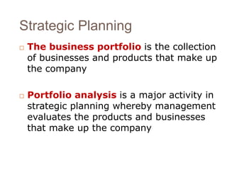 Strategic Planning 
 The business portfolio is the collection 
of businesses and products that make up 
the company 
 Portfolio analysis is a major activity in 
strategic planning whereby management 
evaluates the products and businesses 
that make up the company 
 