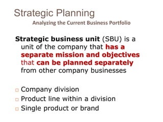 Strategic Planning 
Analyzing the Current Business Portfolio 
Strategic business unit (SBU) is a 
unit of the company that has a 
separate mission and objectives 
that can be planned separately 
from other company businesses 
 Company division 
 Product line within a division 
 Single product or brand 
 