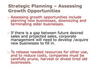 Strategic Planning – Assessing 
Growth Opportunities 
 Assessing growth opportunities include 
planning new businesses, downsizing and 
terminating older businesses. 
 If there is a gap between future desired 
sales and projected sales, corporate 
management will need to develop /acquire 
new businesses to fill in. 
 To release needed resources for other use, 
and to reduce costs, companies must be 
carefully prune, harvest or divest tired old 
businesses. 
 