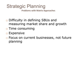 Strategic Planning 
Problems with Matrix Approaches 
 Difficulty in defining SBUs and 
measuring market share and growth 
 Time consuming 
 Expensive 
 Focus on current businesses, not future 
planning 
 