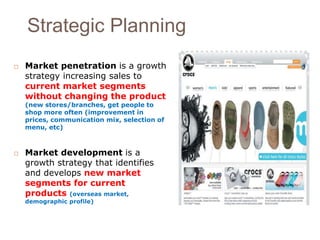 Strategic Planning 
 Market penetration is a growth 
strategy increasing sales to 
current market segments 
without changing the product 
(new stores/branches, get people to 
shop more often (improvement in 
prices, communication mix, selection of 
menu, etc) 
 Market development is a 
growth strategy that identifies 
and develops new market 
segments for current 
products (overseas market, 
demographic profile) 
 