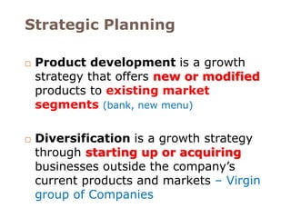 Strategic Planning 
 Product development is a growth 
strategy that offers new or modified 
products to existing market 
segments (bank, new menu) 
 Diversification is a growth strategy 
through starting up or acquiring 
businesses outside the company’s 
current products and markets – Virgin 
group of Companies 
 